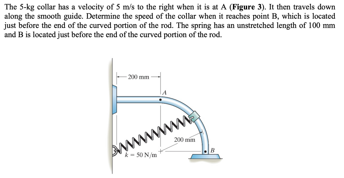 The 5-kg collar has a velocity of 5 m/s to the right when it is at A (Figure 3). It then travels down
along the smooth guide. Determine the speed of the collar when it reaches point B, which is located
just before the end of the curved portion of the rod. The spring has an unstretched length of 100 mm
and B is located just before the end of the curved portion of the rod.
200 mm
A
wwww...
200 mm
k = 50 N/m
B