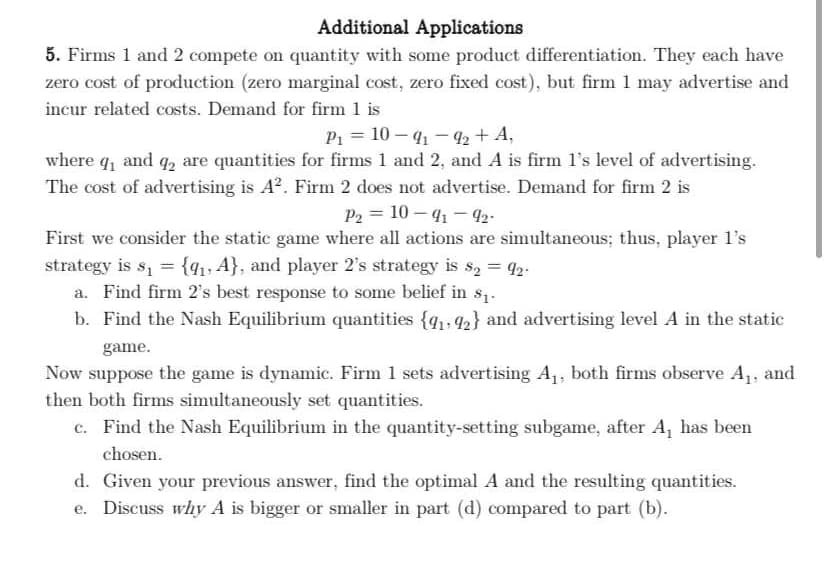 Additional Applications
5. Firms 1 and 2 compete on quantity with some product differentiation. They each have
zero cost of production (zero marginal cost, zero fixed cost), but firm 1 may advertise and
incur related costs. Demand for firm 1 is
P1 = 10 – 41 - 42 + A,
where q, and q, are quantities for firms 1 and 2, and A is firm l's level of advertising.
The cost of advertising is A?. Firm 2 does not advertise. Demand for firm 2 is
P2 = 10 – 41 - 92-
First we consider the static game where all actions are simultaneous; thus, player l's
strategy is s, = {41, A}, and player 2's strategy is s, = 42.
a. Find firm 2's best response to some belief in s1.
b. Find the Nash Equilibrium quantities {q1,42} and advertising level A in the static
game.
Now suppose the game is dynamic. Firm 1 sets advertising A1, both firms observe A,, and
then both firms simultaneously set quantities.
c. Find the Nash Equilibrium in the quantity-setting subgame, after A, has been
chosen.
d. Given your previous answer, find the optimal A and the resulting quantities.
e. Discuss why A is bigger or smaller in part (d) compared to part (b).
