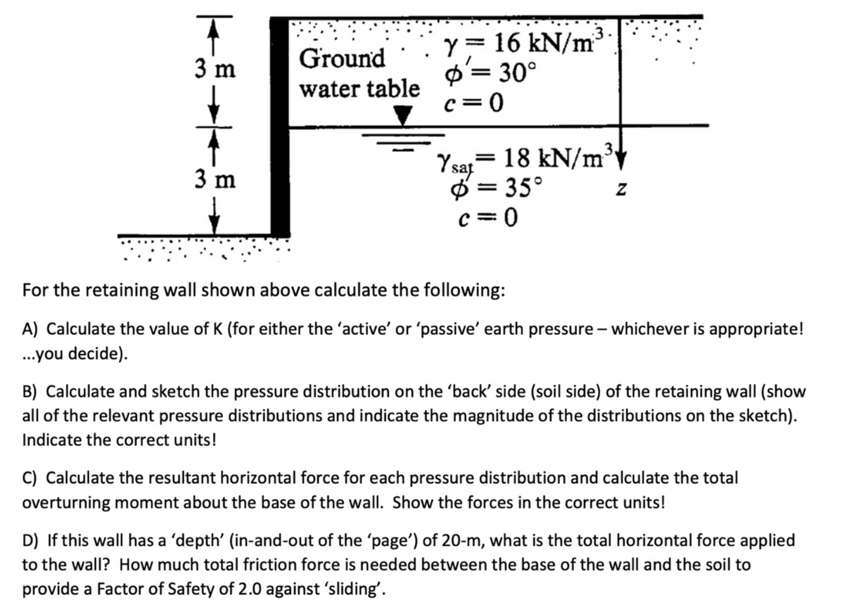 ī
3 m
3 m
Ground
water table
y = 16 kN/m
= 30°
c=0
3.
Y sat = 18 kN/m³
Ø=35°
c=0
Z
For the retaining wall shown above calculate the following:
A) Calculate the value of K (for either the 'active' or 'passive' earth pressure - whichever is appropriate!
...you decide).
B) Calculate and sketch the pressure distribution on the ‘back' side (soil side) of the retaining wall (show
all of the relevant pressure distributions and indicate the magnitude of the distributions on the sketch).
Indicate the correct units!
C) Calculate the resultant horizontal force for each pressure distribution and calculate the total
overturning moment about the base of the wall. Show the forces in the correct units!
D) If this wall has a 'depth' (in-and-out of the 'page') of 20-m, what is the total horizontal force applied
to the wall? How much total friction force is needed between the base of the wall and the soil to
provide a Factor of Safety of 2.0 against 'sliding'.