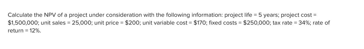 Calculate the NPV of a project under consideration with the following information: project life = 5 years; project cost =
$1,500,000; unit sales = 25,000; unit price = $200; unit variable cost = $170; fixed costs = $250,000; tax rate = 34%; rate of
return = 12%.