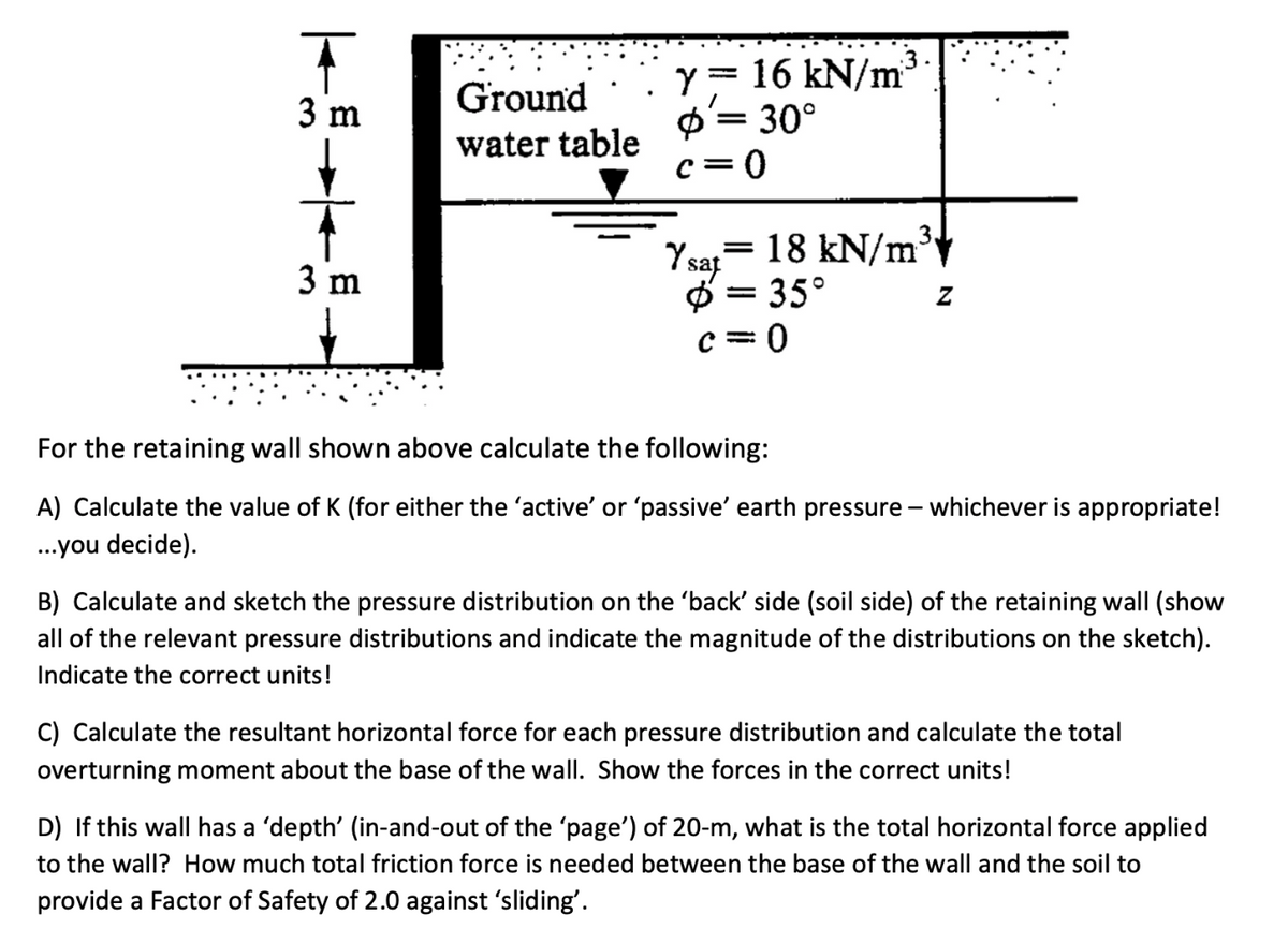 T
3 m
3 m
Ground
water table
y = 16 kN/m
: 30°
=
c=0
3.
Ysat = 18 kN/m
Ø = 35°
c=0
For the retaining wall shown above calculate the following:
A) Calculate the value of K (for either the 'active' or 'passive' earth pressure - whichever is appropriate!
...you decide).
B) Calculate and sketch the pressure distribution on the 'back' side (soil side) of the retaining wall (show
all of the relevant pressure distributions and indicate the magnitude of the distributions on the sketch).
Indicate the correct units!
C) Calculate the resultant horizontal force for each pressure distribution and calculate the total
overturning moment about the base of the wall. Show the forces in the correct units!
D) If this wall has a 'depth' (in-and-out of the 'page') of 20-m, what is the total horizontal force applied
to the wall? How much total friction force is needed between the base of the wall and the soil to
provide a Factor of Safety of 2.0 against 'sliding'.