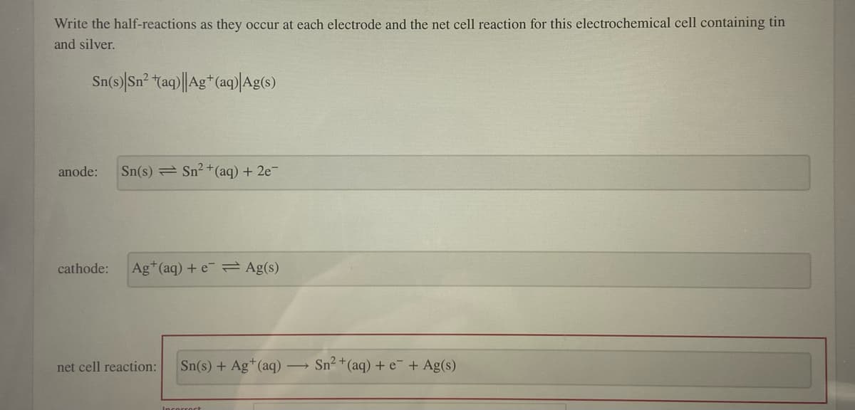 Write the half-reactions as they occur at each electrode and the net cell reaction for this electrochemical cell containing tin
and silver.
Sn(s) Sn² (aq)|Ag+ (aq)| Ag(s)
anode: Sn(s) Sn²+ (aq) + 2e¯
cathode: Ag+ (aq) + e Ag(s)
net cell reaction: Sn(s) + Ag+ (aq)
Incorrect
Sn²+ (aq) + e + Ag(s)