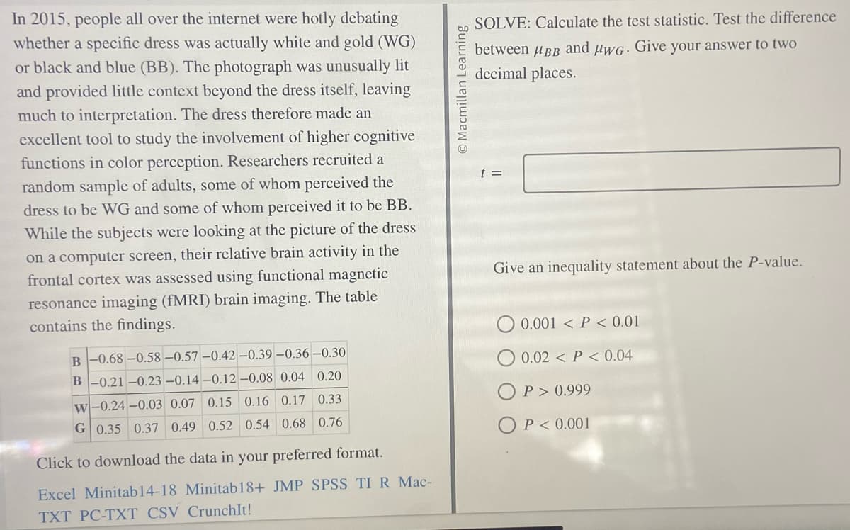 In 2015, people all over the internet were hotly debating
whether a specific dress was actually white and gold (WG)
or black and blue (BB). The photograph was unusually lit
and provided little context beyond the dress itself, leaving
much to interpretation. The dress therefore made an
excellent tool to study the involvement of higher cognitive
functions in color perception. Researchers recruited a
random sample of adults, some of whom perceived the
dress to be WG and some of whom perceived it to be BB.
While the subjects were looking at the picture of the dress
on a computer screen, their relative brain activity in the
frontal cortex was assessed using functional magnetic
resonance imaging (fMRI) brain imaging. The table
contains the findings.
B -0.68 -0.58 -0.57 -0.42 -0.39 -0.36 -0.30
B -0.21 -0.23 -0.14 -0.12 -0.08 0.04 0.20
w-0.24-0.03 0.07 0.15 0.16 0.17 0.33
G 0.35 0.37 0.49 0.52 0.54 0.68 0.76
Click to download the data in your preferred format.
Excel Minitab14-18 Minitab18+ JMP SPSS TI R Mac-
TXT PC-TXT CSV CrunchIt!
Macmillan Learning
SOLVE: Calculate the test statistic. Test the difference
between μBв and μwG. Give your answer to two
decimal places.
t =
Give an inequality statement about the P-value.
0.001 <P < 0.01
0.02 P<0.04
OP >0.999
OP<0.001