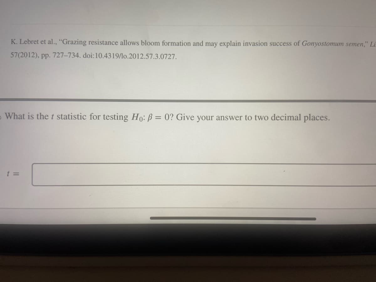 K. Lebret et al., "Grazing resistance allows bloom formation and may explain invasion success of Gonyostomum semen," Li
57(2012), pp. 727-734. doi: 10.4319/lo.2012.57.3.0727.
What is the t statistic for testing Ho: P = 0? Give your answer to two decimal places.
t =
