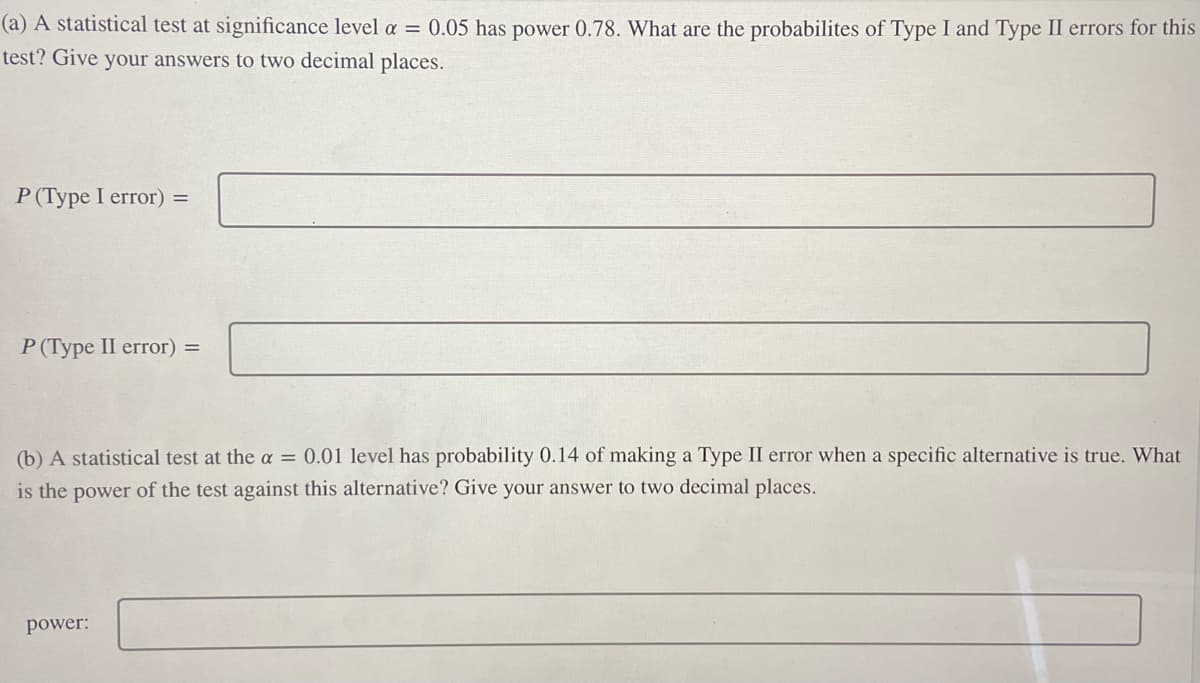 (a) A statistical test at significance level a = 0.05 has power 0.78. What are the probabilites of Type I and Type II errors for this
test? Give your answers to two decimal places.
P (Type I error) =
P (Type II error) =
(b) A statistical test at the a = 0.01 level has probability 0.14 of making a Type II error when a specific alternative is true. What
is the power of the test against this alternative? Give your answer to two decimal places.
power: