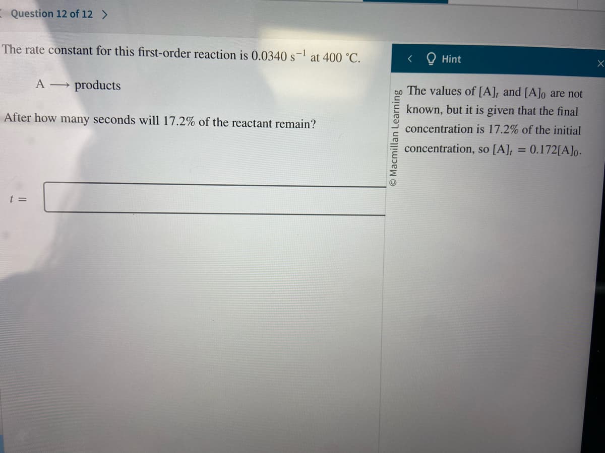 Question 12 of 12 >
The rate constant for this first-order reaction is 0.0340 s-¹ at 400 °C.
A →
t =
products
After how many seconds will 17.2% of the reactant remain?
< Hint
bo The values of [A], and [A]o are not
known, but it is given that the final
concentration is 17.2% of the initial
concentration, so [A], = 0.172[A]o.
Macmillan Learning
X