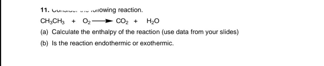 11. Cuuiuu. .. oilowing reaction.
CH3CH3 +
O2 > CO2 +
H2O
(a) Calculate the enthalpy of the reaction (use data from your slides)
(b) Is the reaction endothermic or exothermic.

