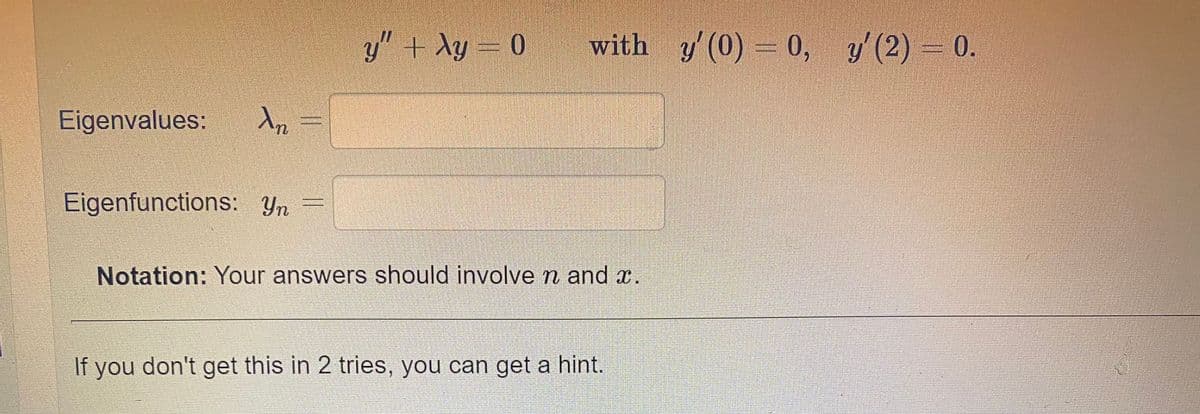 y" + Ay = 0
with y'(0) 0, y'(2) 0.
Eigenvalues:
Eigenfunctions: Yn
Notation: Your answers should involve n and x.
If you don't get this in 2 tries, you can get a hint.
