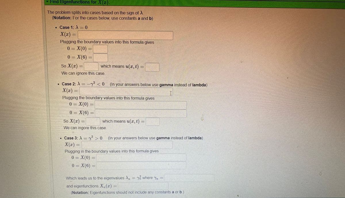 Find Eigenfunctions for ).
The problem splits into cases based on the sign of A
(Notation: For the cases below, use constants a and b)
• Case 1: A = 0
X(x)
Plugging the boundary values into this formula gives
0 = X(0)
%3D
0 = X(6)
So X(x) =
which means u(x, t) =
We can ignore this case.
• Case 2: A =-y² <0
(In your answers below use gamma instead of lambda)
X(x) =
Plugging the boundary values into this formula gives
0 – X(0)
0 = X(6) =
So X(x) =
which means u(x, t) =
We can ingore this case.
• Case 3: A= >
X(x) =
(In your answers below use gamma instead of lambda)
Plugging in the boundary values into this formula gives
0 = X(0) =
%3D
0 = X(6)
Which leads us to the eigenvalues A, = Yn where Yn =
and eigenfunctions X,(z) =
(Notation: Eigenfunctions should not include any constants a or b.)
