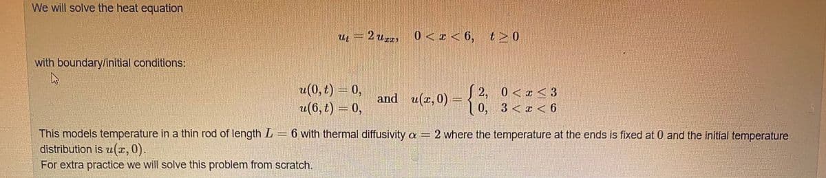 We will solve the heat equation
=2ur
2 Usc
0<r<6, t> 0
with boundary/initial conditions:
(0, t) = 0,
2(6, t) = 0,
2, 0<x<3
and u(x, 0) = {
0, 3<x < 6
This models temperature in a thin rod of length L = 6 with thermal diffusivity a- 2 where the temperature at the ends is fixed at 0 and the initial temperature
distribution is u(x, 0).
For extra practice we will solve this problem from scratch.
