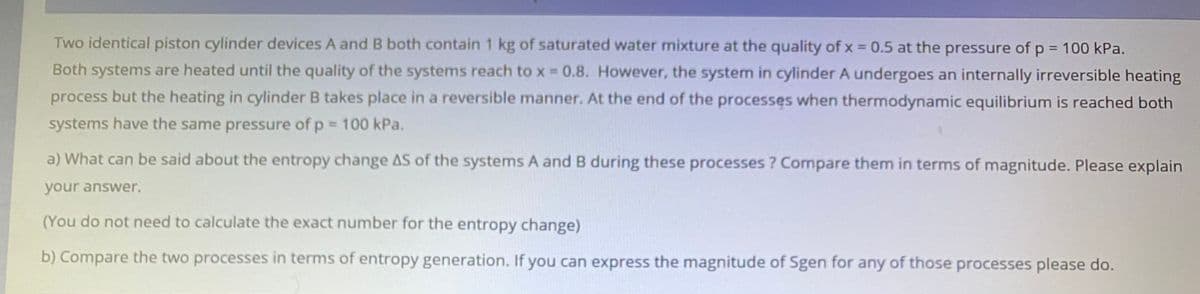 Two identical piston cylinder devices A and B both contain 1 kg of saturated water mixture at the quality ofx = 0.5 at the pressure of p = 100 kPa.
Both systems are heated until the quality of the systems reach to x 0.8. However, the system in cylinder A undergoes an internally irreversible heating
process but the heating in cylinder B takes place in a reversible manner. At the end of the processes when thermodynamic equilibrium is reached both
systems have the same pressure of p = 100 kPa.
a) What can be said about the entropy change AS of the systems A and B during these processes ? Compare them in terms of magnitude. Please explain
your answer.
(You do not need to calculate the exact number for the entropy change)
b) Compare the two processes in terms of entropy generation. If you can express the magnitude of Sgen for any of those processes please do.
