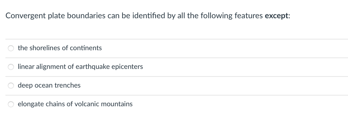 Convergent plate boundaries can be identified by all the following features except:
the shorelines of continents
linear alignment of earthquake epicenters
deep ocean trenches
elongate chains of volcanic mountains