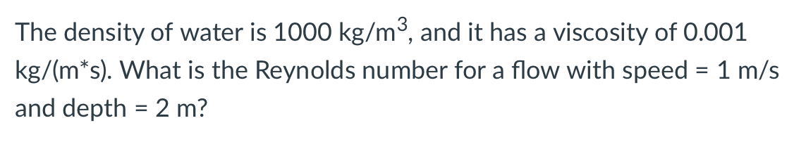 The density of water is 1000 kg/m³, and it has a viscosity of 0.001
kg/(m*s). What is the Reynolds number for a flow with speed = 1 m/s
and depth = 2 m?