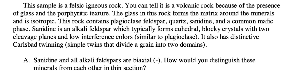 This sample is a felsic igneous rock. You can tell it is a volcanic rock because of the presence
of glass and the porphyritic texture. The glass in this rock forms the matrix around the minerals
and is isotropic. This rock contains plagioclase feldspar, quartz, sanidine, and a common mafic
phase. Sanidine is an alkali feldspar which typically forms euhedral, blocky crystals with two
cleavage planes and low interference colors (similar to plagioclase). It also has distinctive
Carlsbad twinning (simple twins that divide a grain into two domains).
A. Sanidine and all alkali feldspars are biaxial (-). How would you distinguish these
minerals from each other in thin section?