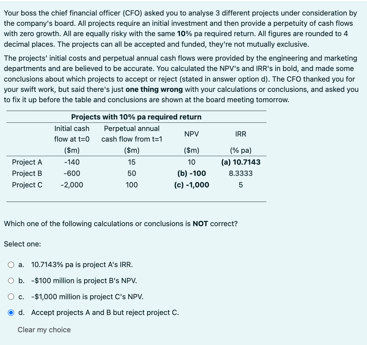 Your boss the chief financial officer (CFO) asked you to analyse 3 different projects under consideration by
the company's board. All projects require an initial investment and then provide a perpetuity of cash flows
with zero growth. All are equally risky with the same 10% pa required return. All figures are rounded to 4
decimal places. The projects can all be accepted and funded, they're not mutually exclusive.
The projects' initial costs and perpetual annual cash flows were provided by the engineering and marketing
departments and are believed to be accurate. You calculated the NPV's and IRR's in bold, and made some
conclusions about which projects to accept or reject (stated in answer option d). The CFO thanked you for
your swift work, but said there's just one thing wrong with your calculations or conclusions, and asked you
to fix it up before the table and conclusions are shown at the board meeting tomorrow.
Projects with 10% pa required return
Initial cash
Perpetual annual
NPV
IRR
flow at t=0
cash flow from t=1
($m)
($m)
($m)
(% pa)
Project A
-140
15
10
(a) 10.7143
Project B
Project C
-600
50
(b) -100
8.3333
-2,000
100
(c) -1,000
5
Which one of the following calculations or conclusions is NOT correct?
Select one:
a. 10.7143% pa is project A's IRR.
○ b. -$100 million is project B's NPV.
○ c. -$1,000 million is project C's NPV.
O d. Accept projects A and B but reject project C.
Clear my choice