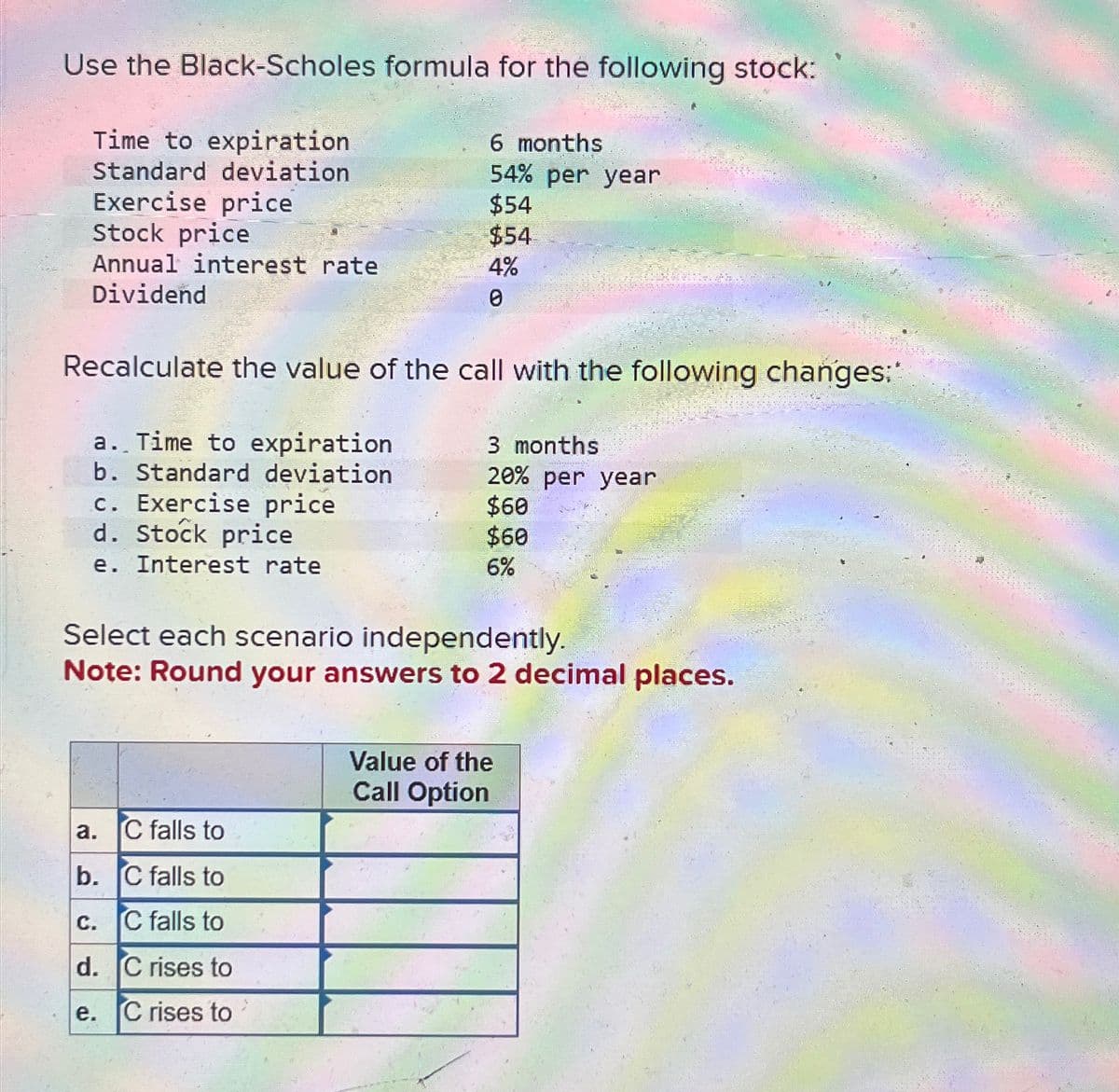 Use the Black-Scholes formula for the following stock:
Time to expiration
Standard deviation
Exercise price
6 months
54% per year
$54
Stock price
$54
Annual interest rate
4%
0
Dividend
Recalculate the value of the call with the following changes:
a. Time to expiration.
b. Standard deviation
3 months
c. Exercise price
d. Stock price
20% per year
$60
$60
6%
e. Interest rate
Select each scenario independently.
Note: Round your answers to 2 decimal places.
Value of the
Call Option
a.
C falls to
b. C falls to
C.
C falls to
d. C rises to
e.
C rises to