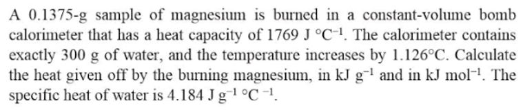 A 0.1375-g sample of magnesium is burned in a constant-volume bomb
calorimeter that has a heat capacity of 1769 J °C1. The calorimeter contains
exactly 300 g of water, and the temperature increases by 1.126°C. Calculate
the heat given off by the burning magnesium, in kJ g-l and in kJ mol-!. The
specific heat of water is 4.184 J g1 °C -1.
