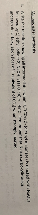 Malonic ester synthesis
A-29tclans bns elon
4. Write the reaction showing all intermediates when H₂C(CO₂Et)2 (diethyl malonate) is reacted with NaOEt
followed by 1) ethyl iodide; 2) NaOH; 3) H3O+; 4) A. Hint: Remember that B-oxo carboxylic
undergo decarboxylation (loss of 1 equivalent of CO₂) when strongly heated.
acids
urbrit
21 noipen honey