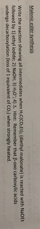 CULT
MAN
Malonic ester synthesis
Write the reaction showing all intermediates when H₂C(CO₂Et)2 (diethyl malonate) is reacted
followed by 1) ethyl iodide; 2) NaOH; 3) H3O*; 4) A. Hint: Remember that ß-oxo carboxylic
undergo decarboxylation (loss of 1 equivalent of CO₂) when strongly heated.
ofarbaye a el alzartiny
A-291clone bns alon3- SOE
with NaOEt
acids