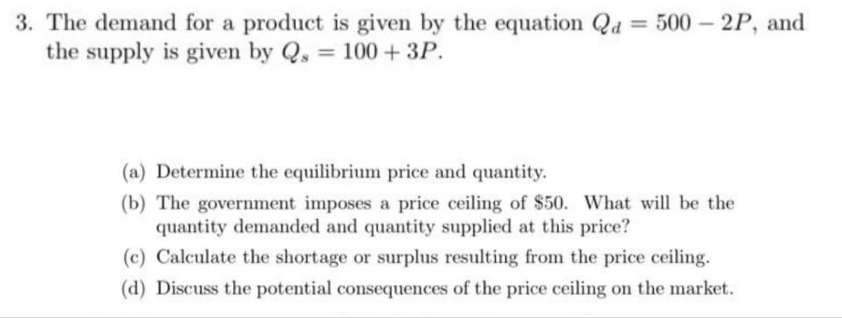 3. The demand for a product is given by the equation Qd = 500 - 2P, and
the supply is given by Q = 100+ 3P.
(a) Determine the equilibrium price and quantity.
(b) The government imposes a price ceiling of $50. What will be the
quantity demanded and quantity supplied at this price?
(c) Calculate the shortage or surplus resulting from the price ceiling.
(d) Discuss the potential consequences of the price ceiling on the market.