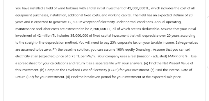 You have installed a field of wind turbines with a total initial investment of 42,000,000TL, which includes the cost of all
equipment purchases, installation, additional fixed costs, and working capital. The field has an expected lifetime of 20
years and is expected to generate 12,300 MWh/year of electricity under normal conditions. Annual operating,
maintenance and labor costs are estimated to be 2,200,000 TL, all of which are tax deductable. Assume that your initial
investment of 42 million TL includes 35,000,000 of fixed capital investment that will depreciate over 20 years according
to the straight-line depreciation method. You will need to pay 23% corporate tax on your taxable income. Salvage values
are assumed to be zero. F'r the baseline solution, you can assume 100% equity Önancing. Assume that you can sell
electricity at an (expected) price of 0.75 TL per kW/h. Your company uses a real (ináation - adjusted) MARR of 6%. Use
a spreadsheet for your calculations and return it as a separate file with your answers. (a) Find the Net Present Value of
this investment. (b) Compute the Levelized Cost of Electricity (LCOE) for your investment. (c) Find the Internal Rate of
Return (IRR) for your investment. (d) Find the breakeven period for your investment at the expected sale price.