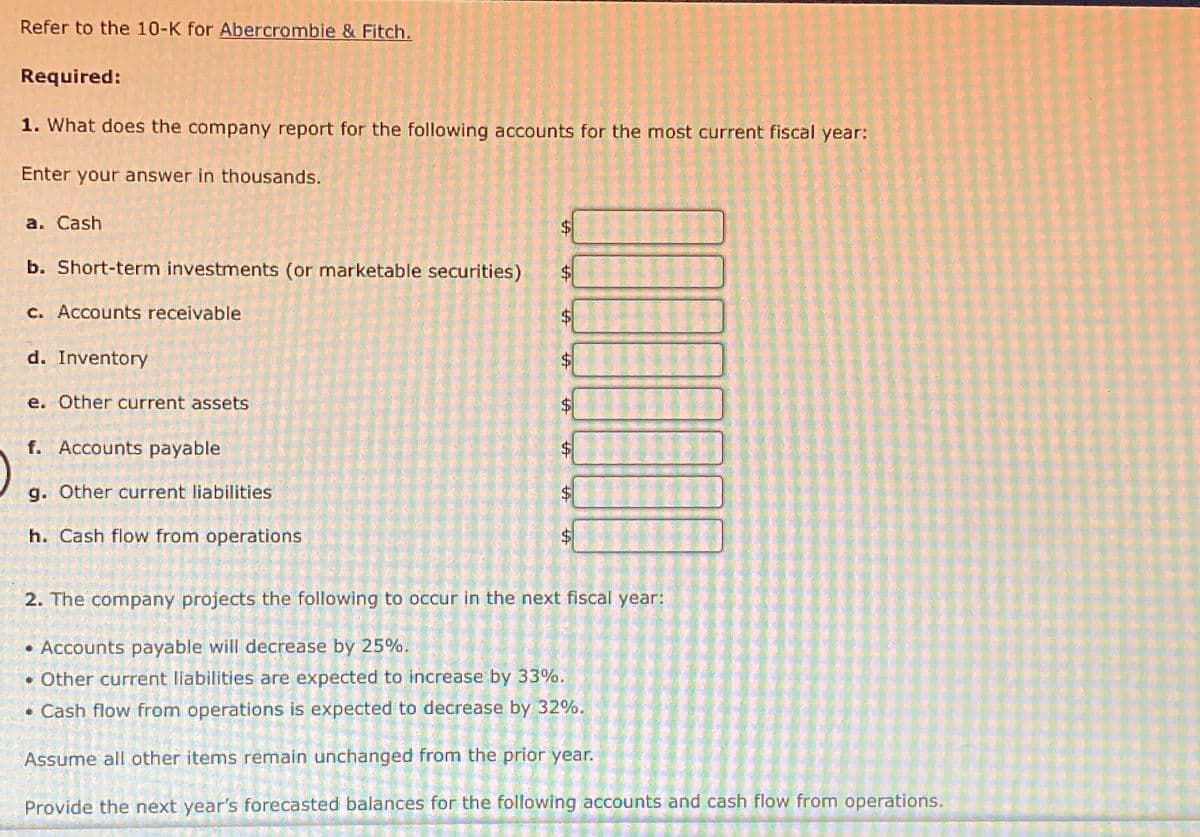 Refer to the 10-K for Abercrombie & Fitch.
Required:
1. What does the company report for the following accounts for the most current fiscal year:
Enter your answer in thousands.
a. Cash
b. Short-term investments (or marketable securities)
c. Accounts receivable
d. Inventory
e. Other current assets
f. Accounts payable
g. Other current liabilities
h. Cash flow from operations
A
A
AA
A
A
好
2. The company projects the following to occur in the next fiscal year:
• Accounts payable will decrease by 25%.
• Other current liabilities are expected to increase by 33%.
• Cash flow from operations is expected to decrease by 32%.
Assume all other items remain unchanged from the prior year.
Provide the next year's forecasted balances for the following accounts and cash flow from operations.