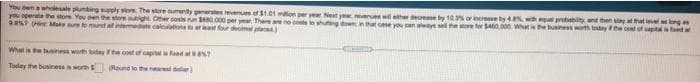 You wn a wholesale pumbing seply store The stare cumently generstes revenues of $1.01 mllon per yer Net ye
you operate
? Hint Make eomund a intermediate calnations t least or deoiml pe
venues will ather decrease by 10.3% or incresse ty 4% wih equal probabity and then say at that lever long es
t cese you can wwysel the wre for 0.000. Whet is the buiness worth todey fe cest of aptlis and a
store You ewn the store outight Oher coss un e80.000 per year. There ae ne csts
What is he biness worth lodayhe cost of caplfeed a s?
Today the businessi worth
Rnd to the nearest dolar
