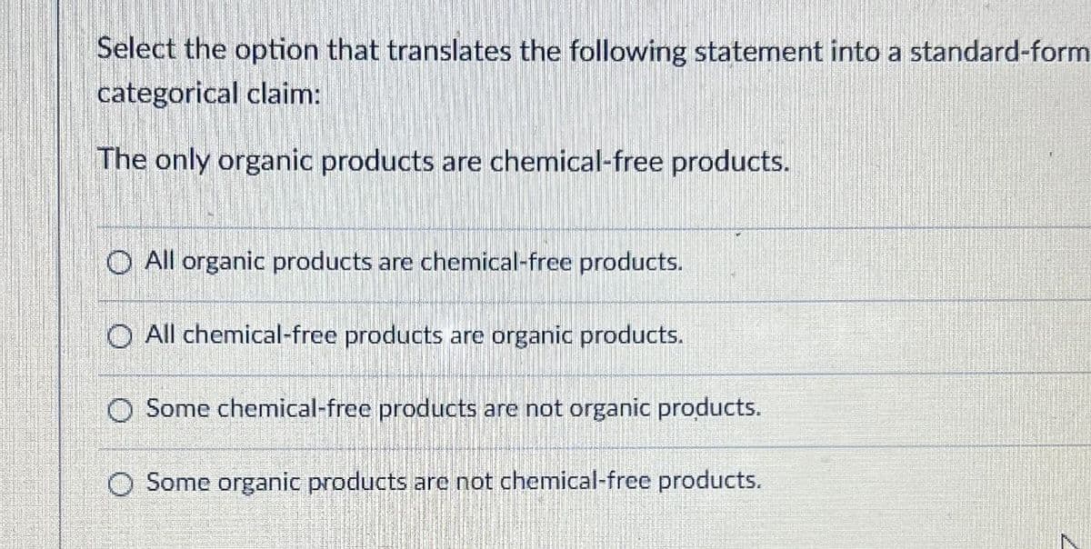 Select the option that translates the following statement into a standard-form
categorical claim:
The only organic products are chemical-free products.
O All organic products are chemical-free products.
O All chemical-free products are organic products.
Some chemical-free products are not organic products.
O Some organic products are not chemical-free products.