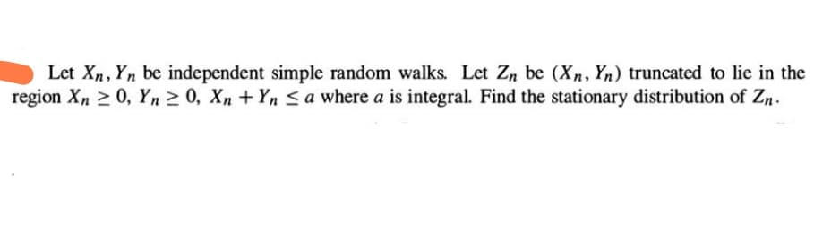 Let Xn, Yn be independent simple random walks. Let Zn be (Xn, Yn) truncated to lie in the
region Xn ≥ 0, Yn ≥ 0, Xn + Yn a where a is integral. Find the stationary distribution of Zn.