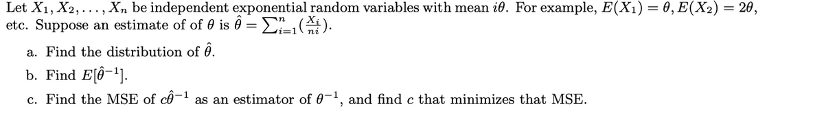 Let X1, X2,..., Xn be independent exponential random variables with mean i. For example, E(X1) = 0, E(X2) = 20,
etc. Suppose an estimate of of 0 is 0 =
E).
a. Find the distribution of 0.
b. Find E[Ô-1].
c. Find the MSE of cô-1 as an estimator of 0-1, and find c that minimizes that MSE.
