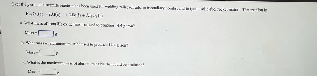 Over the years, the thermite reaction has been used for welding railroad rails, in incendiary bombs, and to ignite solid-fuel rocket motors. The reaction is
Fe2O3 (s) + 2Al(s) →
2Fe(1) + Al2O3(s)
a. What mass of iron(III) oxide must be used to produce 14.4 g iron?
Mass =
b. What mass of aluminum must be used to produce 14.4 g iron?
Mass =
c. What is the maximum mass of aluminum oxide that could be produced?
Mass
g
