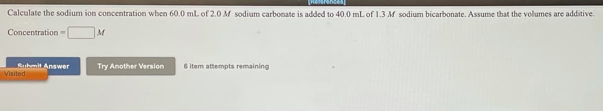 [Referencess)
Calculate the sodium ion concentration when 60.0 mL of 2.0 M sodium carbonate is added to 40.0 mL of 1.3 M sodium bicarbonate. Assume that the volumes are additive.
Concentration
M
Suhmit Answer
Visited
Try Another Version
6 item attempts remaining

