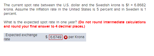 The current spot rate between the U.S. dollar and the Swedish krona Is $1 = 6.8682
krona. Assume the Inflation rate in the United States is 5 percent and in Sweden is 1
percent.
What is the expected spot rate in one year? (Do not round Intermediate calculations
and round your final answer to 4 decimal places.)
$ 6.6749 per Krona
Expected exchange
rate