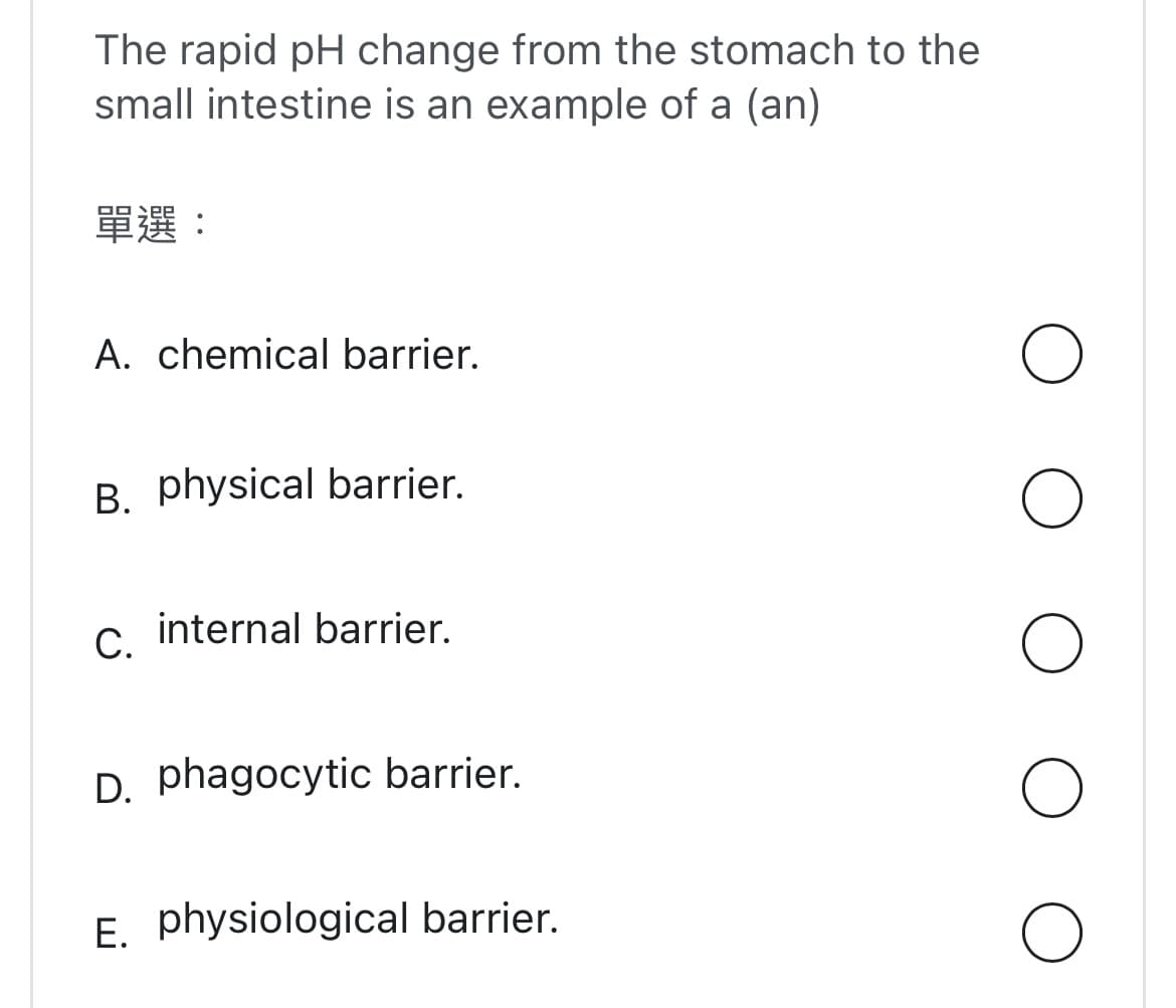 The rapid pH change from the stomach to the
small intestine is an example of a (an)
單選:
A. chemical barrier.
B. physical barrier.
C.
internal barrier.
D. phagocytic barrier.
E. physiological barrier.
O
O
O
O