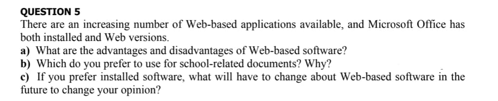 QUESTION 5
There are an increasing number of Web-based applications available, and Microsoft Office has
both installed and Web versions.
a) What are the advantages and disadvantages of Web-based software?
b) Which do you prefer to use for school-related documents? Why?
c) If you prefer installed software, what will have to change about Web-based software in the
future to change your opinion?
