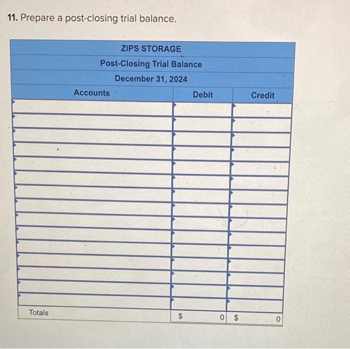 11. Prepare a post-closing trial balance.
Totals
ZIPS STORAGE
Post-Closing Trial Balance
December 31, 2024
Accounts
$
Debit
0 $
Credit
0