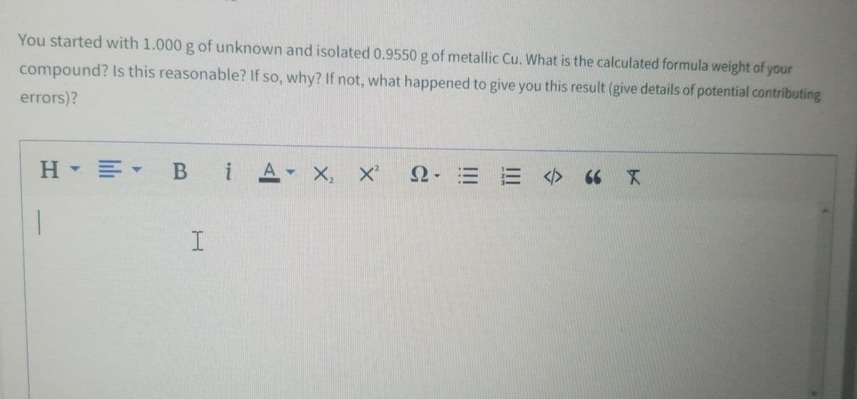 You started with 1.000 g of unknown and isolated 0.9550 g of metallic Cu. What is the calculated formula weight of your
compound? Is this reasonable? If so, why? If not, what happened to give you this result (give details of potential contributing
errors)?
H▼三。
B iA X,
2- E E </> 66 X
