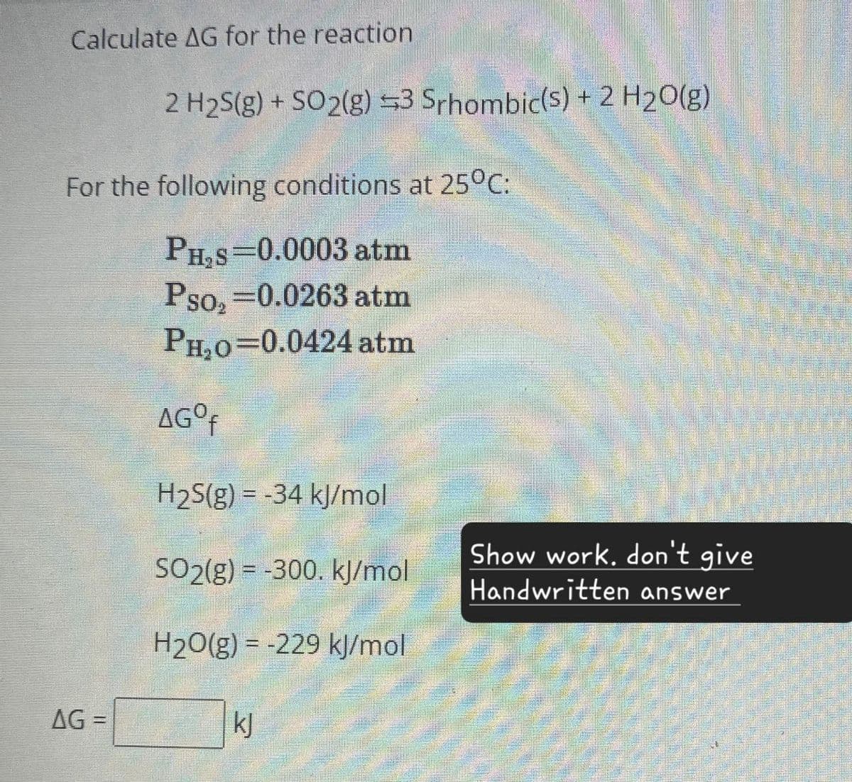 Calculate AG for the reaction
2 H2S(g) + SO2(g) 3 Srhombic(s) + 2 H2O(g)
For the following conditions at 25°C:
PH,S=0.0003 atm
Pso, =0.0263 atm
PH20=0.0424 atm
AGO₤
H2S(g) -34 kJ/mol
Show work. don't give
SO2(g) -300. kJ/mol
Handwritten answer
H2O(g) -229 kJ/mol
AG=
kj