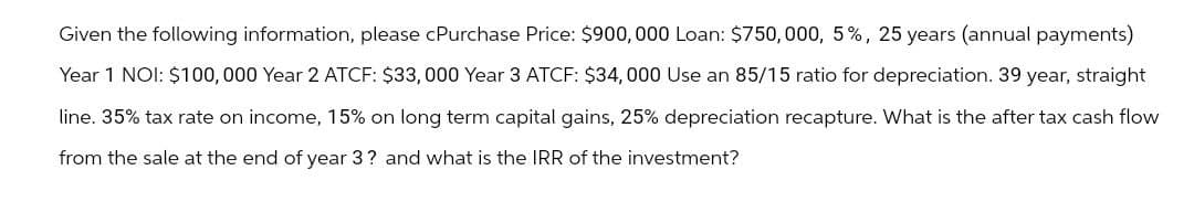 Given the following information, please cPurchase Price: $900,000 Loan: $750,000, 5%, 25 years (annual payments)
Year 1 NOI: $100,000 Year 2 ATCF: $33,000 Year 3 ATCF: $34,000 Use an 85/15 ratio for depreciation. 39 year, straight
line. 35% tax rate on income, 15% on long term capital gains, 25% depreciation recapture. What is the after tax cash flow
from the sale at the end of year 3? and what is the IRR of the investment?