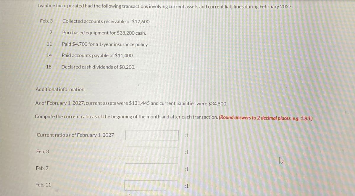 Ivanhoe Incorporated had the following transactions involving current assets and current liabilities during February 2027.
Feb. 3
Collected accounts receivable of $17,600.
7
Purchased equipment for $28,200 cash.
11
Paid $4,700 for a 1-year insurance policy.
14
Paid accounts payable of $11,400.
18
Declared cash dividends of $8,200.
Additional information:
As of February 1, 2027, current assets were $131,445 and current liabilities were $34,500.
Compute the current ratio as of the beginning of the month and after each transaction. (Round answers to 2 decimal places, e.g. 1.83.)
Current ratio as of February 1, 2027
:1
Feb. 3
Feb. 7
Feb. 11
:1
:1
:1