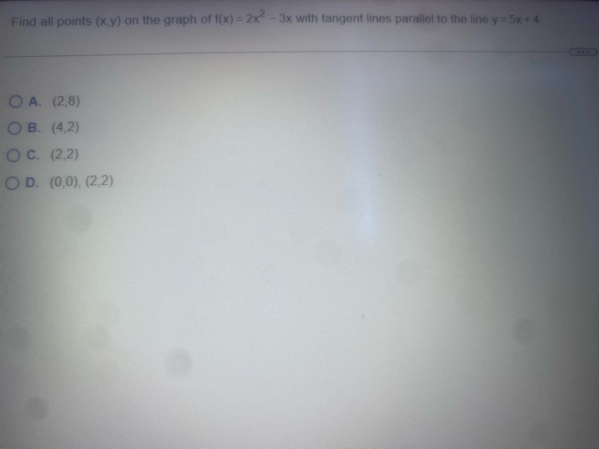 Find all points (x,y) on the graph of f(x) = 2x²-3x with tangent lines parallel to the line y = 5x + 4.
OA. (2,8)
OB. (4,2)
OC. (2,2)
OD. (0,0), (2,2)