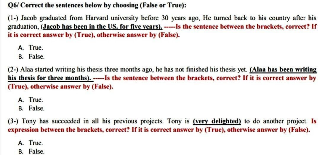 Q6/
Correct the sentences below by choosing (False or True):
(1-) Jacob graduated from Harvard university before 30 years ago, He turned back to his country after his
graduation, (Jacob has been in the US. for five years). -----Is the sentence between the brackets, correct? If
it is correct answer by (True), otherwise answer by (False).
A. True.
B. False.
(2-) Alaa started writing his thesis three months ago, he has not finished his thesis yet. (Alaa has been writing
his thesis for three months). -----Is the sentence between the brackets, correct? If it is correct answer by
(True), otherwise answer by (False).
A. True.
B. False.
(3-) Tony has succeeded in all his previous projects. Tony is (very delighted) to do another project. Is
expression between the brackets, correct? If it is correct answer by (True), otherwise answer by (False).
A. True.
B. False.