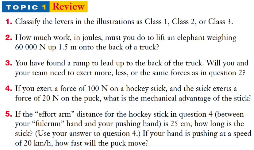TOPIC 1 Review
1. Classify the levers in the illustrations as Class 1, Class 2, or Class 3.
2. How much work, in joules, must you do to lift an elephant weighing
60 000 N up 1.5 m onto the back of a truck?
3. You have found a ramp to lead up to the back of the truck. Will you and
your team need to exert more, less, or the same forces as in question 2?
4. If you exert a force of 100 N on a hockey stick, and the stick exerts a
force of 20 N on the puck, what is the mechanical advantage of the stick?
5. If the "effort arm" distance for the hockey stick in question 4 (between
your "fulcrum" hand and your pushing hand) is 25 cm, how long is the
stick? (Use your answer to question 4.) If your hand is pushing at a speed
of 20 km/h, how fast will the puck move?