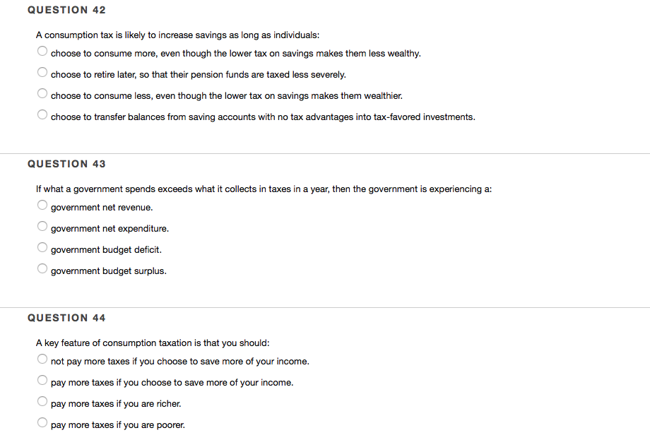 QUESTION 42
A consumption tax is likely to increase savings as long as individuals:
choose to consume more, even though the lower tax on savings makes them less wealthy.
choose to retire later, so that their pension funds are taxed less severely.
choose to consume less, even though the lower tax on savings makes them wealthier.
choose to transfer balances from saving accounts with no tax advantages into tax-favored investments.
QUESTION 43
If what a government spends exceeds what it collects in taxes in a year, then the government is experiencing a:
government net revenue.
government net expenditure.
government budget deficit.
government budget surplus.
QUESTION 44
A key feature of consumption taxation is that you should:
not pay more taxes if you choose to save more of your income.
pay more taxes if you choose to save more of your income.
pay more taxes if you are richer.
pay more taxes if you are poorer.
