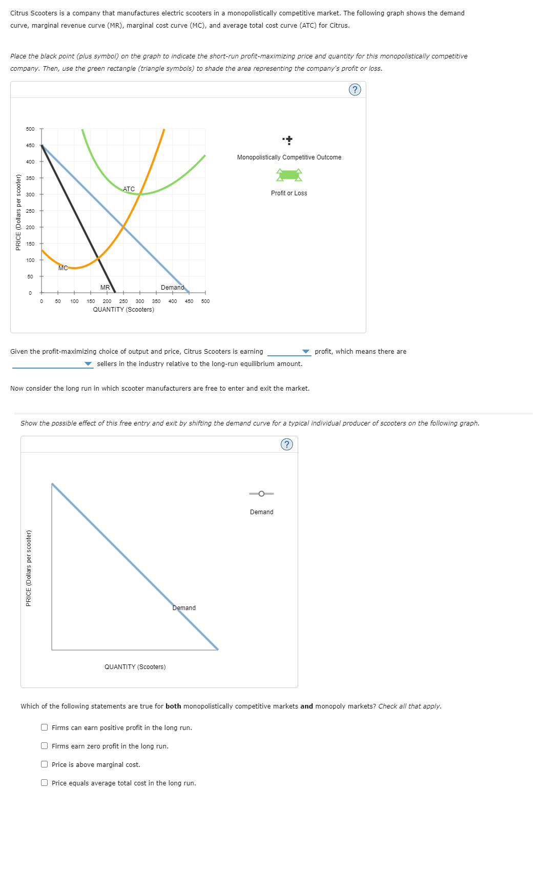 Citrus Scooters is a company that manufactures electric scooters in a monopolistically competitive market. The following graph shows the demand
curve, marginal revenue curve (MR), marginal cost curve (MC), and average total cost curve (ATC) for Citrus.
Place the black point (plus symbol) on the graph to indicate the short-run profit-maximizing price and quantity for this monopolistically competitive
company. Then, use the green rectangle (triangle symbols) to shade the area representing the company's profit or loss.
(?)
PRICE (Dollars per scooter)
500
450
400
350
300
250
150
100
50
0
0
MC
50
PRICE (Dollars per scooter)
100
MR
ATC
Demand
150 200 250 300 350 400 450 500
QUANTITY (Scooters)
Given the profit-maximizing choice of output and price, Citrus Scooters is earning
Monopolistically Competitive Outcome
sellers in the industry relative to the long-run equilibrium amount.
Now consider the long run in which scooter manufacturers are free to enter and exit the market.
QUANTITY (Scooters)
Show the possible effect of this free entry and exit by shifting the demand curve for a typical individual producer of scooters on the following graph.
Demand
Profit or Loss
Firms can earn positive profit in the long run.
O Firms earn zero profit in the long run.
Price is above marginal cost.
Price equals average total cost in the long run.
O
Demand
profit, which means there are
(?)
Which of the following statements are true for both monopolistically competitive markets and monopoly markets? Check all that apply.