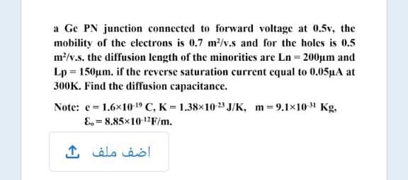 a Ge PN junction connected to forward voltage at 0.5v, the
mobility of the electrons is 0.7 m?/v.s and for the holes is 0.5
m/v.s. the diffusion length of the minorities are Ln = 200µm and
Lp = 150µm. if the reverse saturation current equal to 0.05µA at
300K. Find the diffusion capacitance.
Note: e= 1.6x10-19 C, K = 1.38×10-23 J/K, m = 9.1x10-31 Kg,
E, = 8.85×1012F/m.
اضف ملف ث
