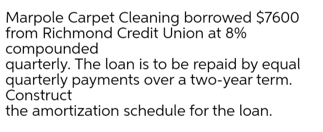 Marpole Carpet Cleaning borrowed $7600
from Richmond Credit Union at 8%
compounded
quarterly. The loan is to be repaid by equal
quarterly payments over a two-year term.
Construct
the amortization schedule for the loan.
