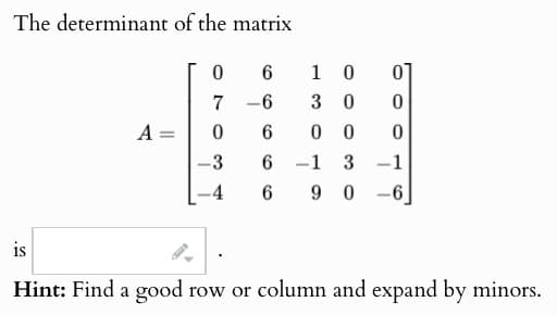 The determinant of the matrix
0
6
1 0
01
7 -6
30
0
A =
=
0
6
00 0
-3
6
-1 3
-1
-4
6
90-6
is
Hint: Find a good row or column and expand by minors.