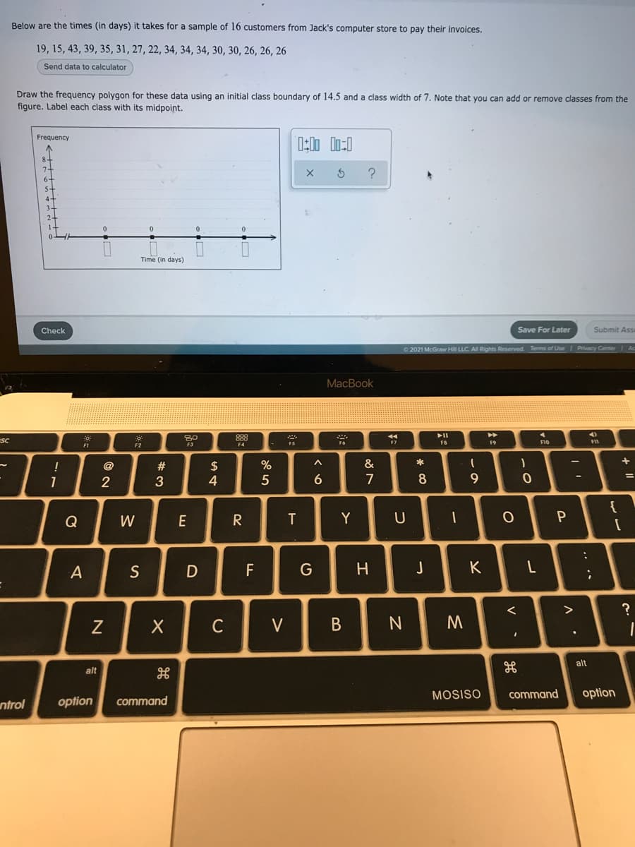 Below are the times (in days) it takes for a sample of 16 customers from Jack's computer store to pay their invoices.
19, 15, 43, 39, 35, 31, 27, 22, 34, 34, 34, 30, 30, 26, 26, 26
Send data to calculator
Draw the frequency polygon for these data using an initial class boundary of 14.5 and a class width of 7. Note that you can add or remove classes from the
figure. Label each class with its midpoint.
Frequency
6-
Time (in days)
Check
Save For Later
Submit Ass
O 2021 McGraw Hill LLC. All Rights Reserved Terms of Use Privacy Center
MacBook
►►
4)
SC
FS
F7
FB
F9
F11
F2
F4
+
%
&
2$
4.
@
23
2
3
7
8
9
Q
W
E
R
T
Y
U
A
S
F
G
H.
K
>
V
В
alt
alt
MOSISO
command
option
ntrol
option
command
.. .·
V
CU

