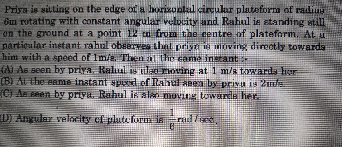 Priya is sitting on the edge of a horizontal circular plateform of radius
6m rotating with constant angular velocity and Rahul is standing still
on the ground at a point 12 m from the centre of plateform. At a
particular instant rahul observes that priya is moving directly towards
him with a speed of Im/s. Then at the same instant :-
(A) As seen by priya, Rahul is also moving at 1 m/s towards her.
(B) At the same instant speed of Rahul seen by priya is 2m/s.
(C) As seen by priya, Rahul is also moving towards her.
(D) Angular velocity of plateform is
rad/sec,
9.
